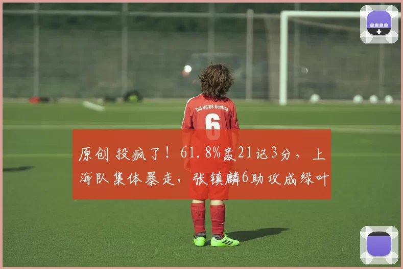 原创 投疯了！61.8%轰21记3分，上海队集体暴走，张镇麟6助攻成绿叶
