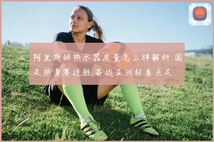 阿里斯顿热水器质量怎么样解析 国足热身赛连胜 备战亚洲杯看点足