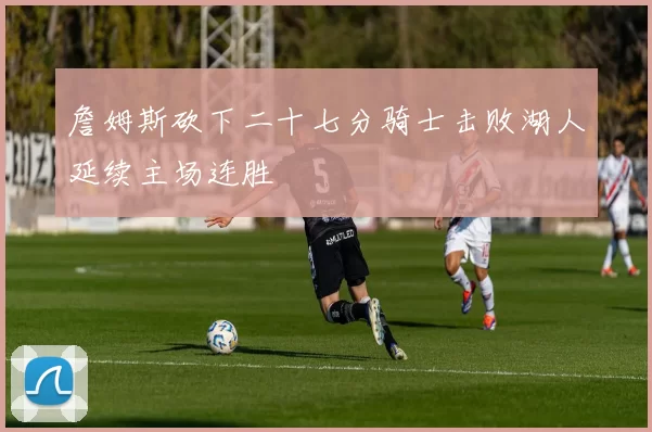 詹姆斯砍下二十七分骑士击败湖人延续主场连胜