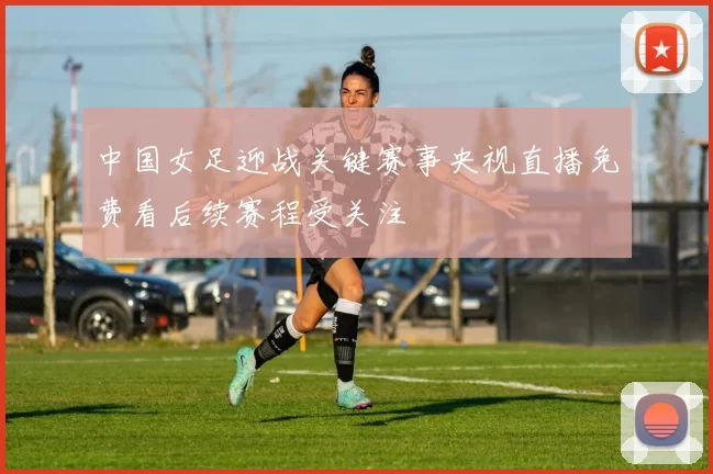 中国女足迎战关键赛事央视直播免费看后续赛程受关注