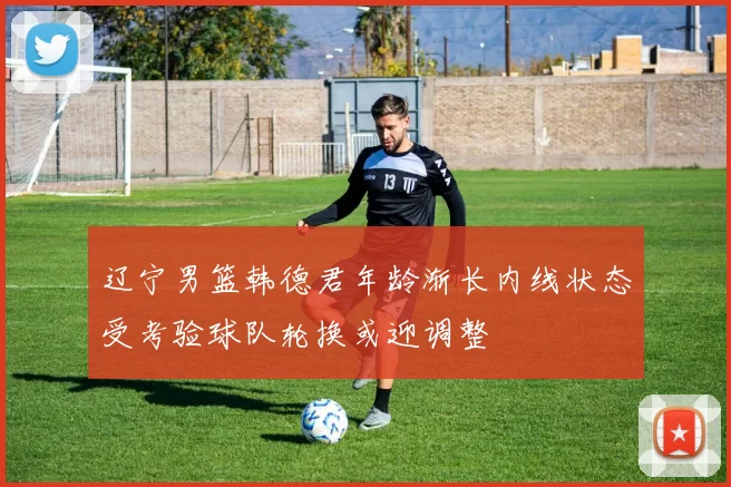 辽宁男篮韩德君年龄渐长内线状态受考验球队轮换或迎调整