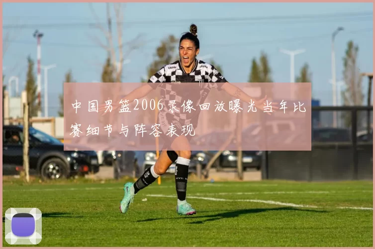 中国男篮2006录像回放曝光当年比赛细节与阵容表现