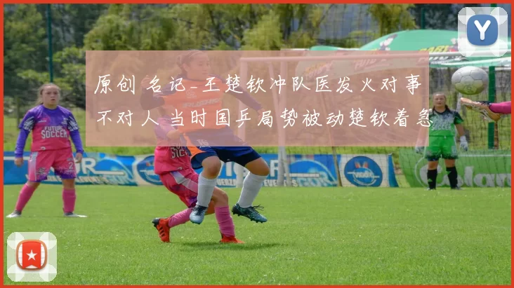 原创 名记_王楚钦冲队医发火对事不对人 当时国乒局势被动楚钦着急要湿巾止血