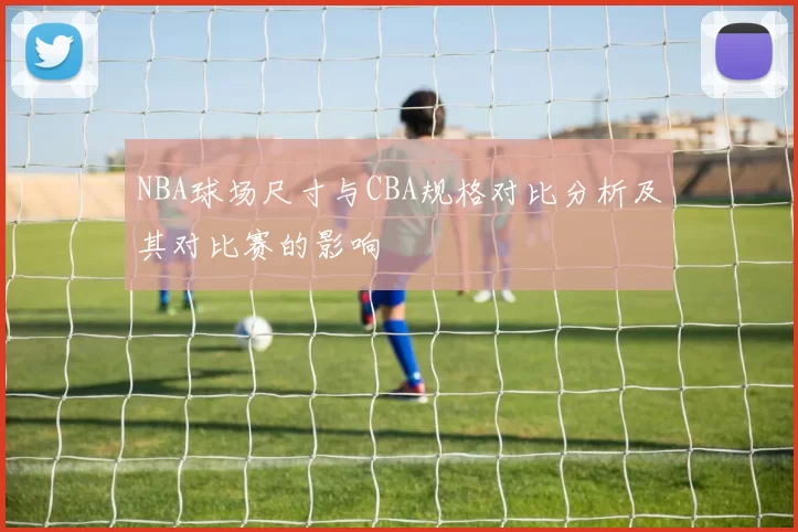 NBA球场尺寸与CBA规格对比分析及其对比赛的影响
