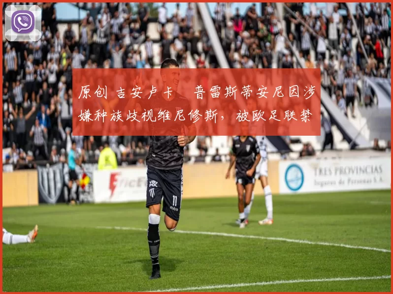 原创 吉安卢卡・普雷斯蒂安尼因涉嫌种族歧视维尼修斯，被欧足联禁赛