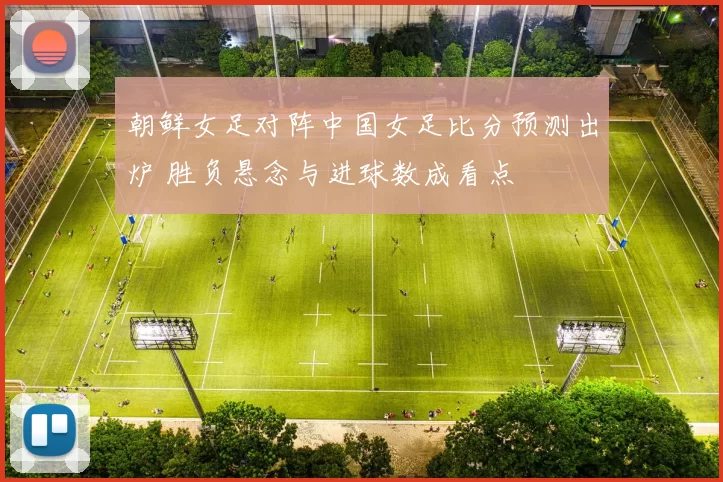 朝鲜女足对阵中国女足比分预测出炉 胜负悬念与进球数成看点