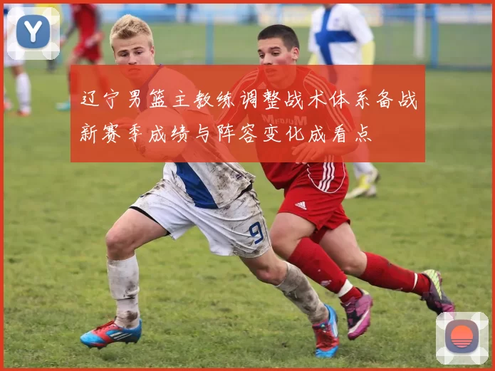 辽宁男篮主教练调整战术体系备战新赛季成绩与阵容变化成看点