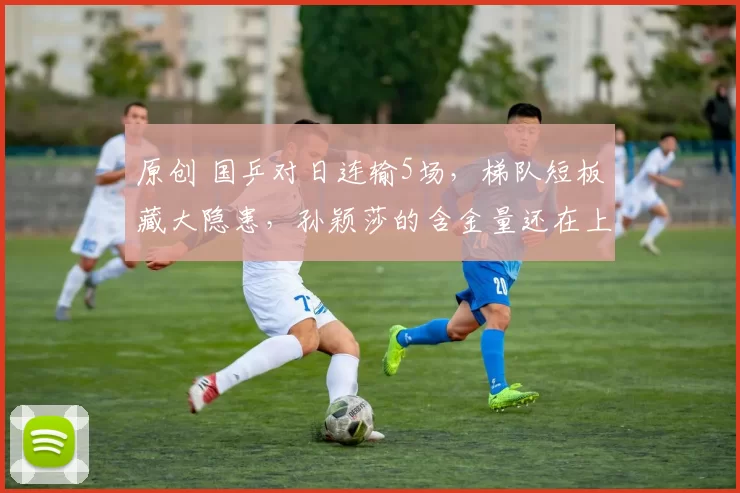 原创 国乒对日连输5场，梯队短板藏大隐患，孙颖莎的含金量还在上升