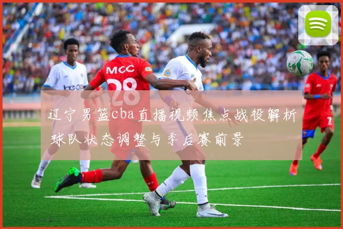 辽宁男篮cba直播视频焦点战役解析 球队状态调整与季后赛前景