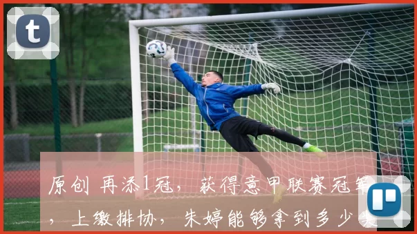 原创 再添1冠，获得意甲联赛冠军，上缴排协，朱婷能够拿到多少奖金？
