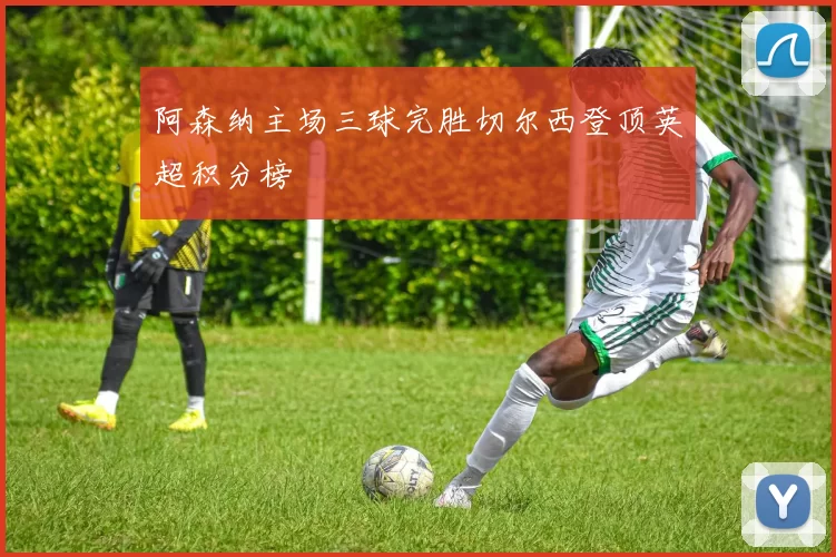 阿森纳主场三球完胜切尔西登顶英超积分榜