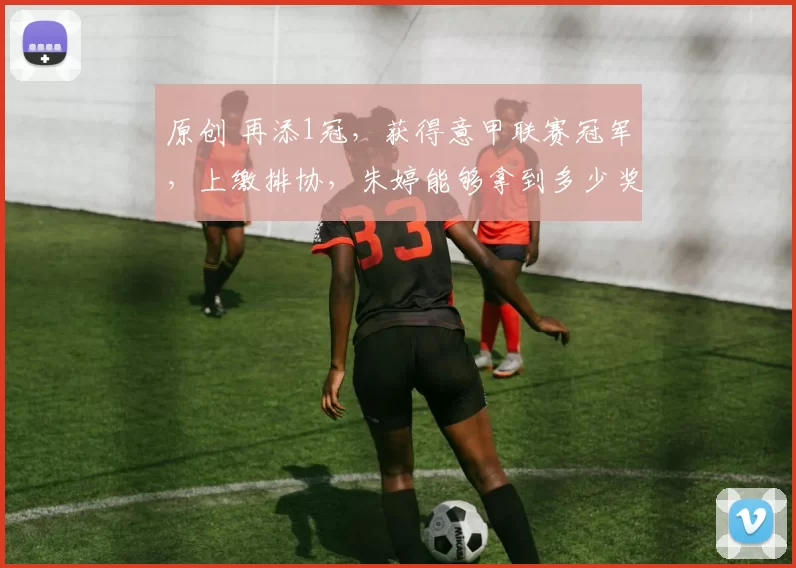 原创 再添1冠，获得意甲联赛冠军，上缴排协，朱婷能够拿到多少奖金？