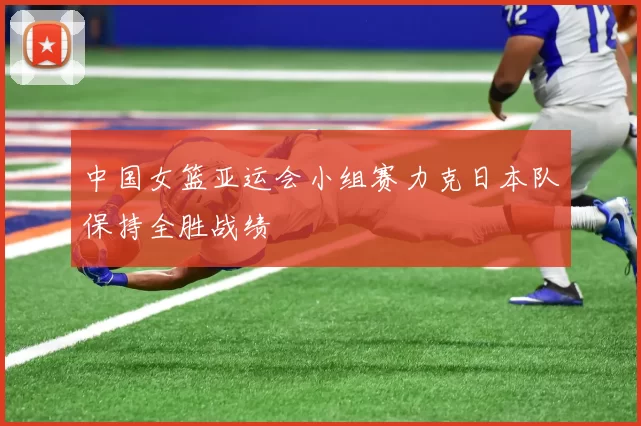 中国女篮亚运会小组赛力克日本队保持全胜战绩