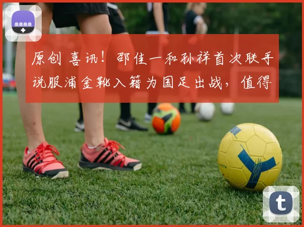 原创 喜讯！邵佳一和孙祥首次联手说服浦金靴入籍为国足出战，值得期待