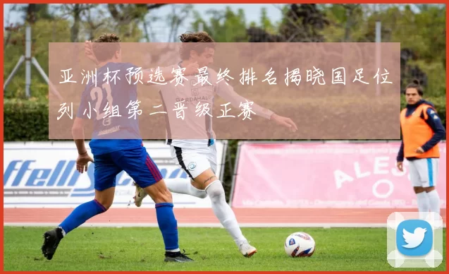 亚洲杯预选赛最终排名揭晓国足位列小组第二晋级正赛