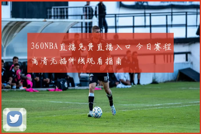 360NBA直播免费直播入口 今日赛程高清无插件线观看指南