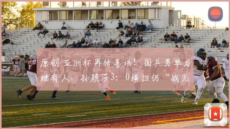 原创 亚洲杯再传喜讯！国乒男单后继有人，孙颖莎3：0横扫仍“战无不胜”