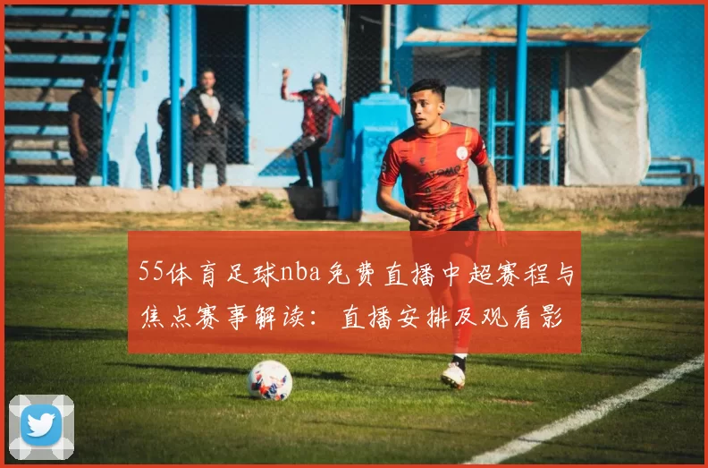 55体育足球nba免费直播中超赛程与焦点赛事解读:直播安排及观看影响