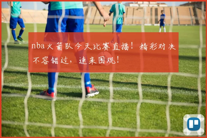 nba火箭队今天比赛直播！精彩对决不容错过，速来围观！