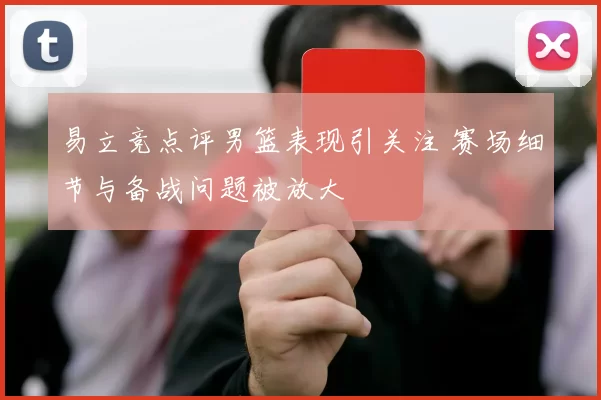 易立竞点评男篮表现引关注 赛场细节与备战问题被放大