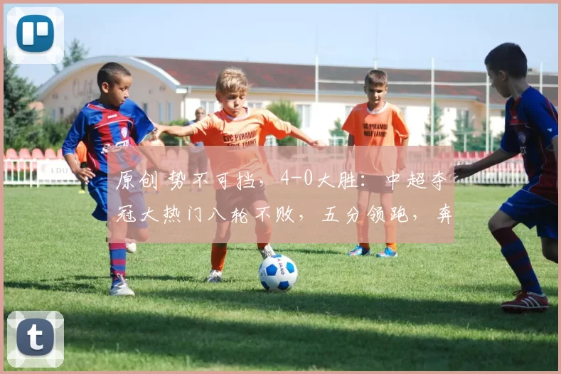 原创 势不可挡，4-0大胜：中超夺冠大热门八轮不败，五分领跑，奔着冠军去了