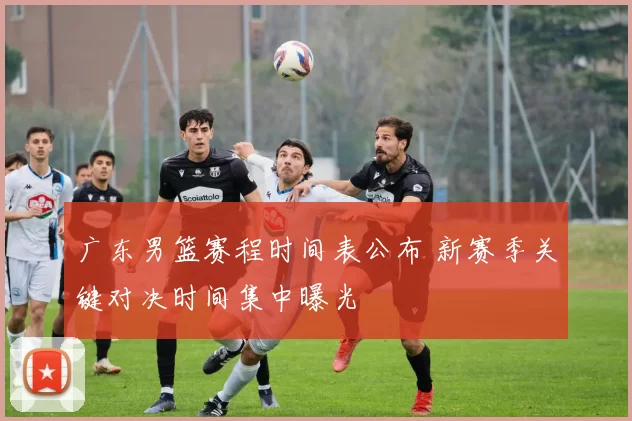 广东男篮赛程时间表公布 新赛季关键对决时间集中曝光