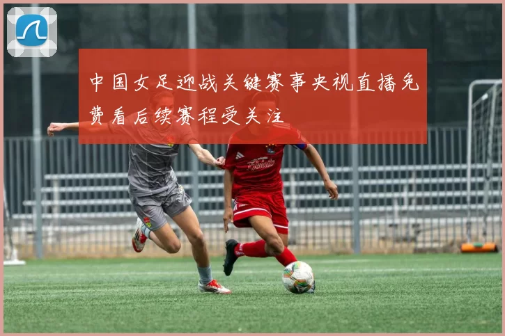 中国女足迎战关键赛事央视直播免费看后续赛程受关注