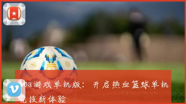 nba游戏单机版:开启热血篮球单机竞技新体验