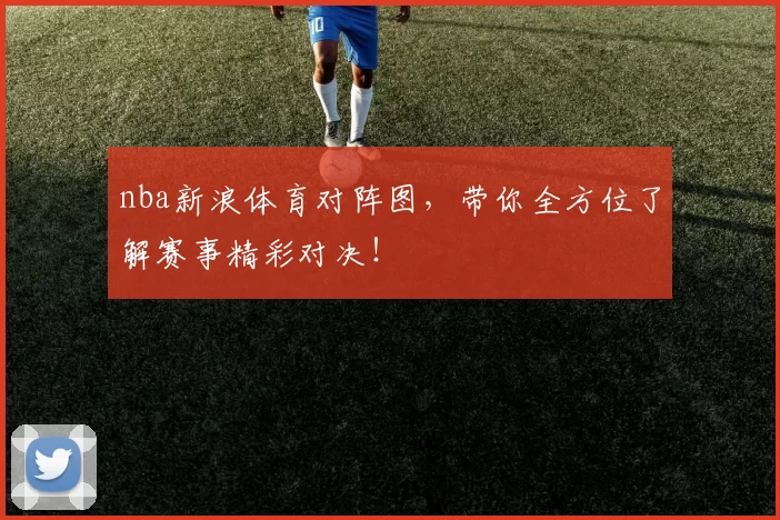 nba新浪体育对阵图，带你全方位了解赛事精彩对决！