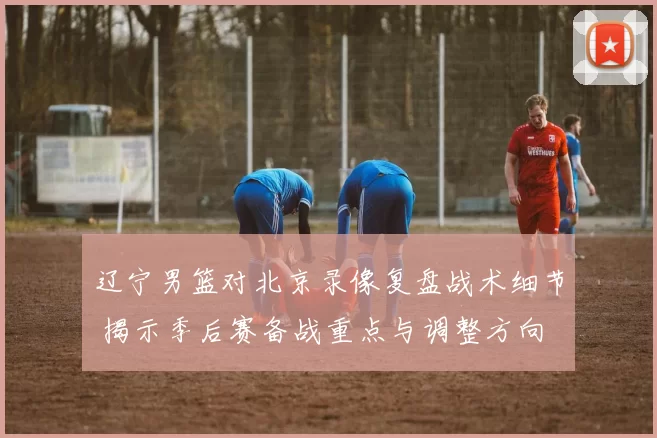 辽宁男篮对北京录像复盘战术细节 揭示季后赛备战重点与调整方向