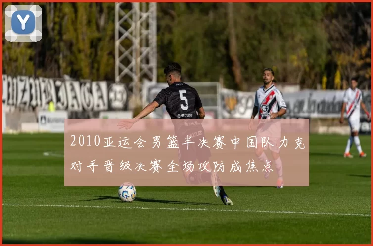 2010亚运会男篮半决赛中国队力克对手晋级决赛全场攻防成焦点