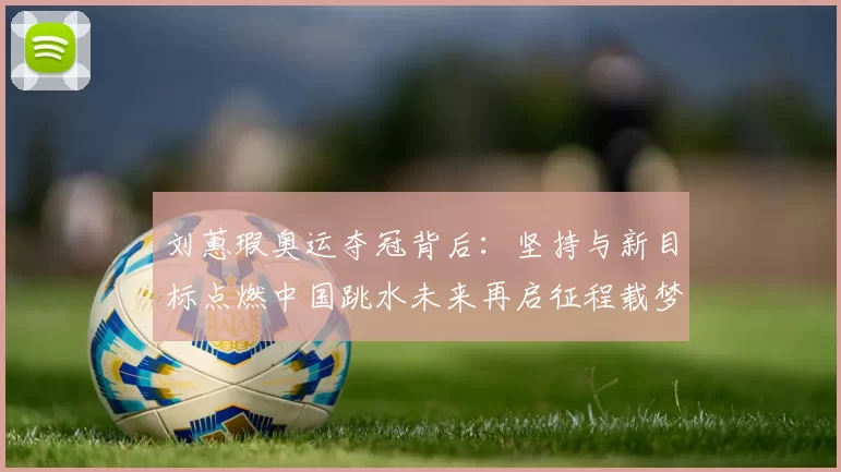 刘蕙瑕奥运夺冠背后：坚持与新目标点燃中国跳水未来再启征程载梦