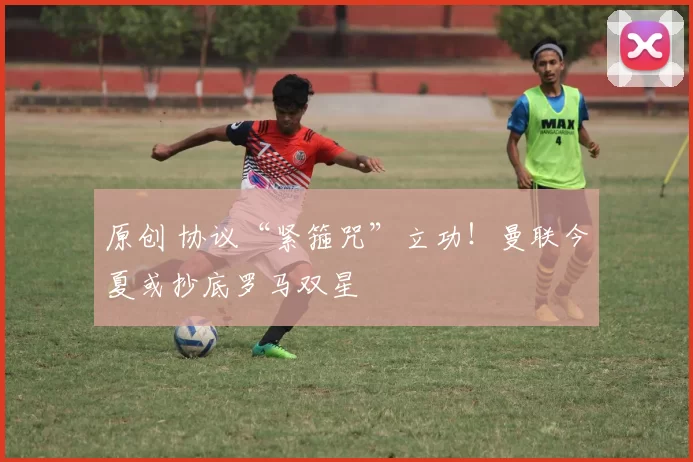 原创 协议“紧箍咒”立功！曼联今夏或抄底罗马双星