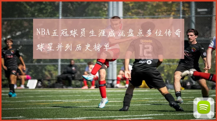 NBA五冠球员生涯成就盘点多位传奇球星并列历史榜单