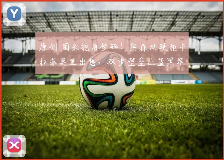 原创 国米挖角梦碎！阿森纳硬拒卡拉菲奥里出售，双重壁垒让蓝黑军团望而却步