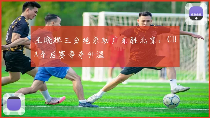 王晓辉三分绝杀助广东胜北京，CBA季后赛争夺升温