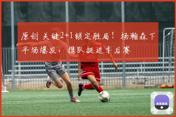 原创 关键2+1锁定胜局!杨瀚森下半场爆发,携队挺进季后赛