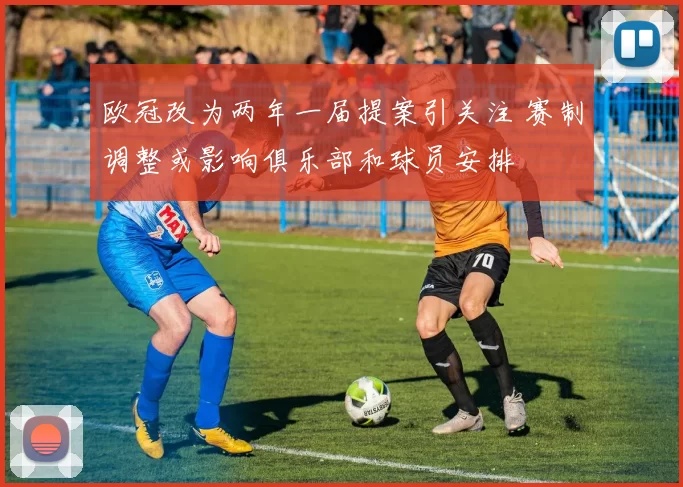 欧冠改为两年一届提案引关注 赛制调整或影响俱乐部和球员安排