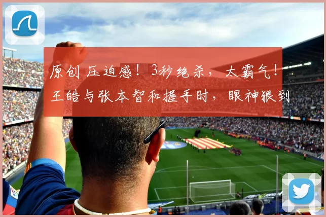 原创 压迫感！3秒绝杀，太霸气！王皓与张本智和握手时，眼神狠到要吃人