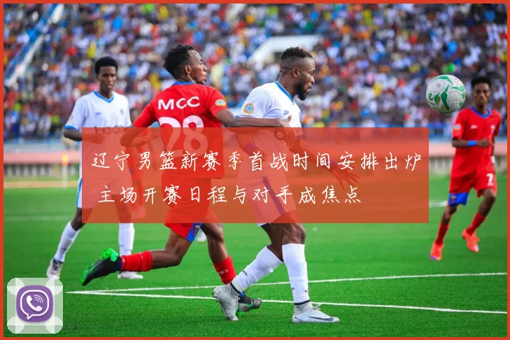 辽宁男篮新赛季首战时间安排出炉 主场开赛日程与对手成焦点