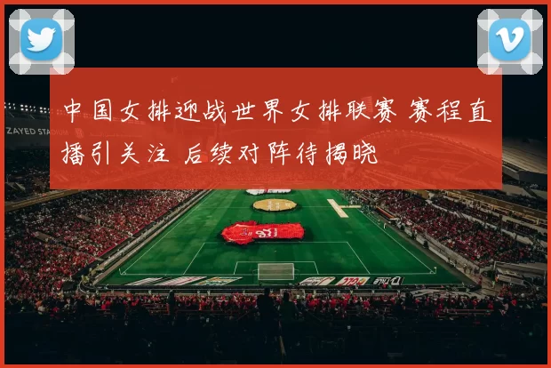 中国女排迎战世界女排联赛 赛程直播引关注 后续对阵待揭晓