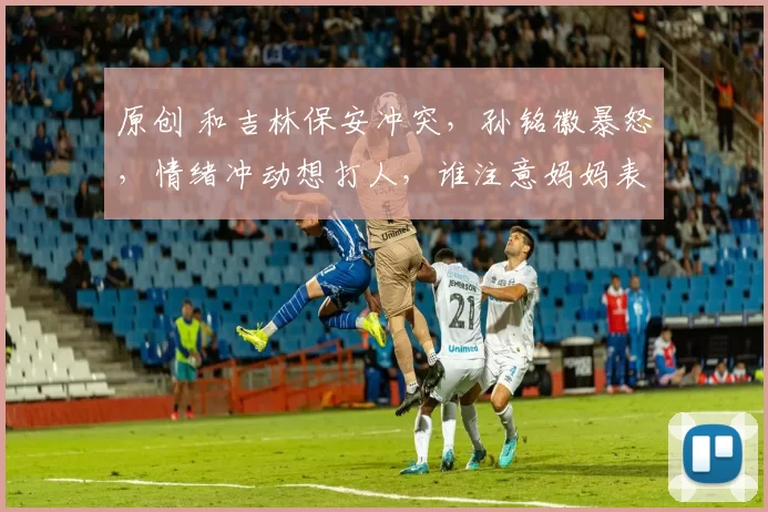 原创 和吉林保安冲突，孙铭徽暴怒，情绪冲动想打人，谁注意妈妈表态