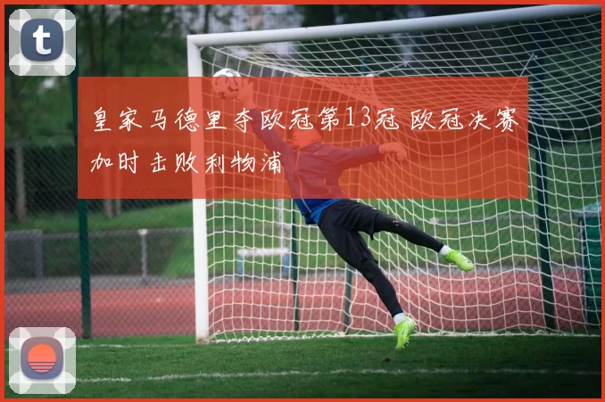 皇家马德里夺欧冠第13冠 欧冠决赛加时击败利物浦