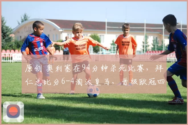 原创 奥利塞在94分钟杀死比赛，拜仁总比分6-4淘汰皇马，晋级欧冠四强