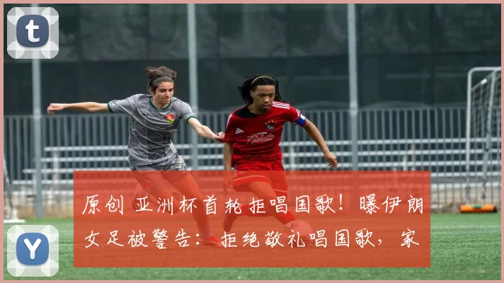 原创 亚洲杯首轮拒唱国歌！曝伊朗女足被警告：拒绝敬礼唱国歌，家人将被拘留