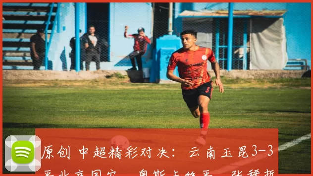 原创 中超精彩对决：云南玉昆3-3平北京国安，奥斯卡绝平，张稀哲创造点球