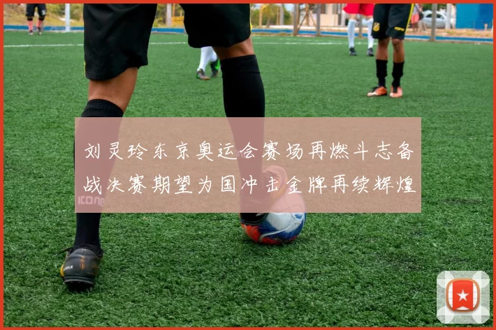 刘灵玲东京奥运会赛场再燃斗志备战决赛期望为国冲击金牌再续辉煌