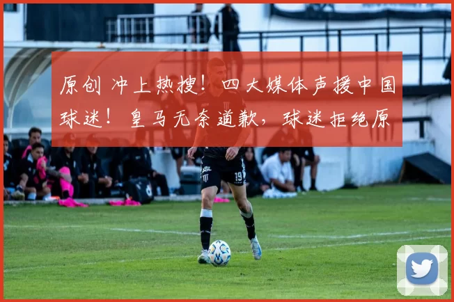 原创 冲上热搜！四大媒体声援中国球迷！皇马无奈道歉，球迷拒绝原谅