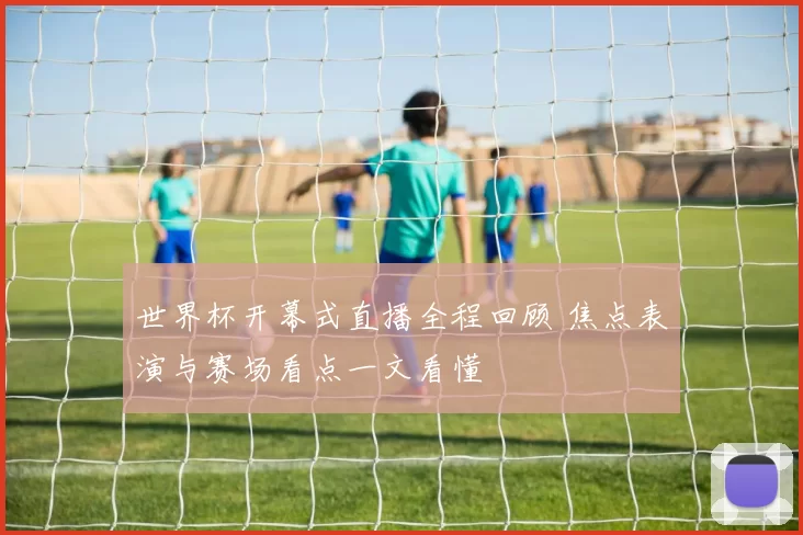 世界杯开幕式直播全程回顾 焦点表演与赛场看点一文看懂