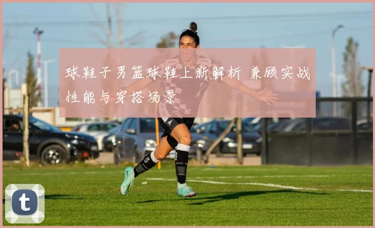 球鞋子男篮球鞋上新解析 兼顾实战性能与穿搭场景